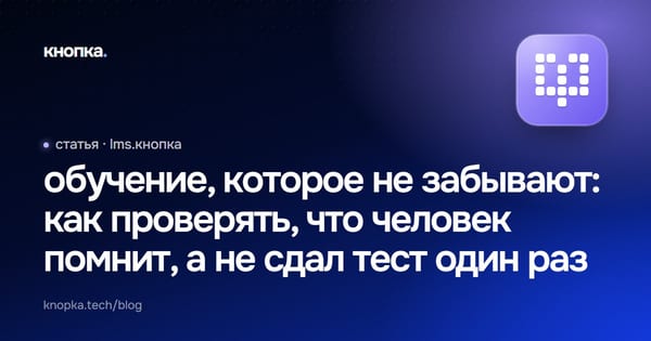 обучение, которое не забывают: как проверять, что человек помнит, а не сдал тест один раз